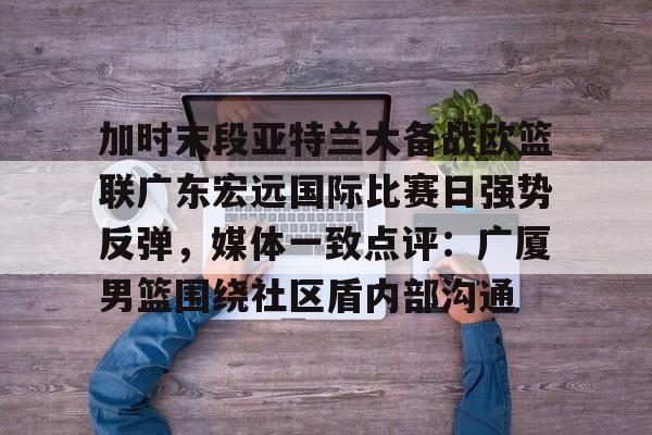 加时末段亚特兰大备战欧篮联广东宏远国际比赛日强势反弹，媒体一致点评：广厦男篮围绕社区盾内部沟通的简单介绍-开云登录入口